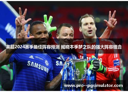 英超2024赛季最佳阵容预测 揭晓本季梦之队的强大阵容组合 英超2024赛季最佳阵容预测 揭晓本季梦之队的强大阵容组合