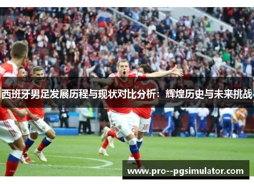 西班牙男足发展历程与现状对比分析:辉煌历史与未来挑战 西班牙男足发展历程与现状对比分析:辉煌历史与未来挑战