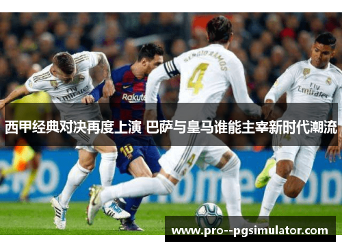 西甲经典对决再度上演 巴萨与皇马谁能主宰新时代潮流 西甲经典对决再度上演 巴萨与皇马谁能主宰新时代潮流