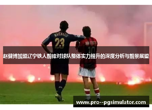 赵健博加盟辽宁铁人前锋对球队整体实力提升的深度分析与前景展望